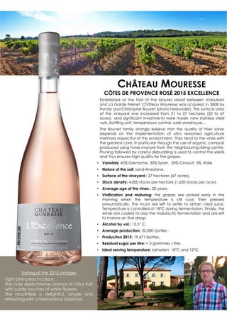 Established at the foot of the Maures Massif between Vidauban
and La Garde Freinet, Château Mouresse was acquired in 2008 by
Hynde and Christophe Bouvet (photo hereunder). The surface area
of the vineyard was increased from 21 to 27 hectares (52 to 67
acres) and significant investments were made: new stainless steel
vats, bottling unit, temperature control, cask storehouse…
The Bouvet family strongly believe that the quality of their wines
depends on the implementation of ultra reasoned agriculture
methods respectful of the environment. They tend to the vines with
the greatest care, in particular through the use of organic compost
produced using horse manure from the neighbouring riding centre.
Pruning followed by careful debudding is used to control the yields
and thus ensures high quality for the grapes.
• Varietals: 45% Grenache, 30% Syrah, 20% Cinsault. 5%, Rolle.
• Nature of the soil: sand-limestone.
• Surface of the vineyard : 27 hectares (67 acres).
• Stock density: 4,000 stocks per hectare (1,620 stocks per acre).
• Average age of the vines : 20 years.
• Vinification and maturing: the grapes are picked early in the
morning when the temperature is still cool, then pressed
pneumatically. The musts are left to settle to obtain clear juice.
Temperature is controlled at 18°C during fermentation. Finally, the
wines are cooled to stop the malolactic fermentation and are left
to mature on fine dregs.
• Alcohol by vol.: 13,5° C.
• Average production: 20,000 bottles .
• Production 2015: 19,471 bottles.
• Residual sugar per litre:  3 grammes / litre.
• Ideal serving temperature: between 10°C and 12°C.
Tasting of the 2015 vintage:
Light pink-peach colour.
The nose yields intense aromas of citrus fruit
with subtle touches of white flowers.
The mouthfeel is delightful, ample and
refreshing with a harmonious balance.
CHÂTEAU MOURESSE
CÔTES DE PROVENCE ROSÉ 2015 EXCELLENCE
 