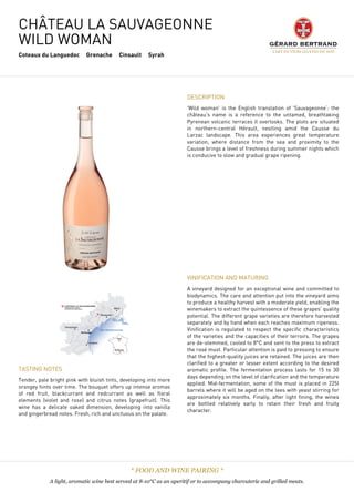 CHÂTEAU LA SAUVAGEONNE
WILD WOMAN
Coteaux du Languedoc Grenache Cinsault Syrah
DESCRIPTION
'Wild woman' is the English translation of 'Sauvageonne‘: the
château's name is a reference to the untamed, breathtaking
Pyrenean volcanic terraces it overlooks. The plots are situated
in northern-central Hérault, nestling amid the Causse du
Larzac landscape. This area experiences great temperature
variation, where distance from the sea and proximity to the
Causse brings a level of freshness during summer nights which
is conducive to slow and gradual grape ripening.
TASTING NOTES
Tender, pale bright pink with bluish tints, developing into more
orangey hints over time. The bouquet offers up intense aromas
of red fruit, blackcurrant and redcurrant as well as floral
elements (violet and rose) and citrus notes (grapefruit). This
wine has a delicate oaked dimension, developing into vanilla
and gingerbread notes. Fresh, rich and unctuous on the palate.
 
VINIFICATION AND MATURING
A vineyard designed for an exceptional wine and committed to
biodynamics. The care and attention put into the vineyard aims
to produce a healthy harvest with a moderate yield, enabling the
winemakers to extract the quintessence of these grapes' quality
potential. The different grape varieties are therefore harvested
separately and by hand when each reaches maximum ripeness.
Vinification is regulated to respect the specific characteristics
of the varieties and the capacities of their terroirs. The grapes
are de-stemmed, cooled to 8°C and sent to the press to extract
the rosé must. Particular attention is paid to pressing to ensure
that the highest-quality juices are retained. The juices are then
clarified to a greater or lesser extent according to the desired
aromatic profile. The fermentation process lasts for 15 to 30
days depending on the level of clarification and the temperature
applied. Mid-fermentation, some of the must is placed in 225l
barrels where it will be aged on the lees with yeast stirring for
approximately six months. Finally, after light fining, the wines
are bottled relatively early to retain their fresh and fruity
character.
* FOOD AND WINE PAIRING *
A light, aromatic wine best served at 8-10°C as an aperitif or to accompany charcuterie and grilled meats.
 