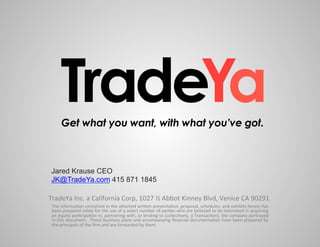 TradeYa
         Get what you want, with what you’ve got.



 Jared Krause CEO
 JK@TradeYa.com 415 871 1845

TradeYa	
  Inc.	
  a	
  California	
  Corp,	
  1027	
  ½	
  Abbot	
  Kinney	
  Blvd,	
  Venice	
  CA	
  90291	
  
 The	
   informa,on	
   contained	
   in	
   the	
   a0ached	
   wri0en	
   presenta,on,	
   proposal,	
   schedules,	
   and	
   exhibits	
   herein	
   has	
  
 been	
   prepared	
   solely	
   for	
   the	
   use	
   of	
   a	
   select	
   number	
   of	
   par,es	
   who	
   are	
   believed	
   to	
   be	
   interested	
   in	
   acquiring	
  
 an	
  equity	
  par,cipa,on	
  in,	
  partnering	
  with,	
  or	
  lending	
  to	
  (collec,vely,	
  a	
  Transac,on),	
  the	
  company	
  portrayed	
  
 in	
  this	
  document.	
   	
  These	
  business	
  plans	
  and	
  accompanying	
  ﬁnancial	
  documenta,on	
  have	
  been	
  prepared	
  by	
  
 the	
  principals	
  of	
  the	
  ﬁrm	
  and	
  are	
  forwarded	
  by	
  them.	
  
 