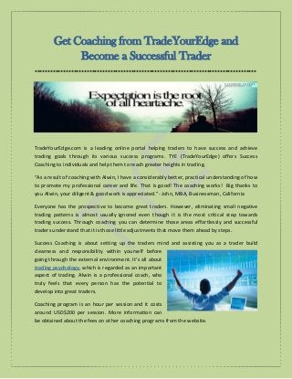Get Coaching from TradeYourEdge and
Become a Successful Trader
*************************************************************************************
TradeYourEdge.com is a leading online portal helping traders to have success and achieve
trading goals through its various success programs. TYE (TradeYourEdge) offers Success
Coaching to individuals and help them to reach greater heights in trading.
“As a result of coaching with Alwin, I have a considerably better, practical understanding of how
to promote my professional career and life. That is good! The coaching works! Big thanks to
you Alwin, your diligent & good work is appreciated.”- John, MBA, Businessman, California
Everyone has the prospective to become great traders. However, eliminating small negative
trading patterns is almost usually ignored even though it is the most critical step towards
trading success. Through coaching you can determine those areas effortlessly and successful
traders understand that it is those little adjustments that move them ahead by steps.
Success Coaching is about setting up the traders mind and assisting you as a trader build
clearness and responsibility within yourself before
going through the external environment. It’s all about
trading psychology, which is regarded as an important
aspect of trading. Alwin is a professional coach, who
truly feels that every person has the potential to
develop into great traders.
Coaching program is an hour per session and it costs
around USD$200 per session. More information can
be obtained about the fees on other coaching programs from the website.
 