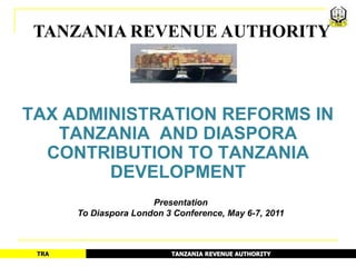 TANZANIA REVENUE AUTHORITY



TAX ADMINISTRATION REFORMS IN
   TANZANIA AND DIASPORA
  CONTRIBUTION TO TANZANIA
        DEVELOPMENT
                       Presentation
       To Diaspora London 3 Conference, May 6-7, 2011



 TRA                       TANZANIA REVENUE AUTHORITY
 
