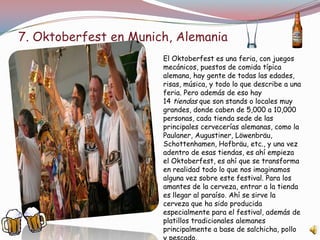 7. Oktoberfest en Munich, Alemania
El Oktoberfest es una feria, con juegos
mecánicos, puestos de comida típica
alemana, hay gente de todas las edades,
risas, música, y todo lo que describe a una
feria. Pero además de eso hay
14 tiendas que son stands o locales muy
grandes, donde caben de 5,000 a 10,000
personas, cada tienda sede de las
principales cervecerías alemanas, como la
Paulaner, Augustiner, Löwenbräu,
Schottenhamen, Hofbräu, etc., y una vez
adentro de esas tiendas, es ahí empieza
el Oktoberfest, es ahí que se transforma
en realidad todo lo que nos imaginamos
alguna vez sobre este festival. Para los
amantes de la cerveza, entrar a la tienda
es llegar al paraíso. Ahí se sirve la
cerveza que ha sido producida
especialmente para el festival, además de
platillos tradicionales alemanes
principalmente a base de salchicha, pollo
 