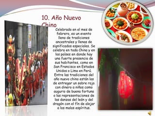 10. Año Nuevo
Chino
Celebrado en el mes de
febrero, es un evento
lleno de tradiciones
ancestrales y llenas de
significados especiales. Se
celebra en toda China y en
los países en donde hay
una fuerte presencia de
sus habitantes, como en
San Francisco en Estados
Unidos o Lima en Perú.
Entre las tradiciones del
año nuevo chino están las
de entregar un sobre rojo
con dinero a niños como
augurio de buena fortuna
o las representaciones de
las danzas del león y del
dragón con el fín de alejar
a los malos espíritus.
 