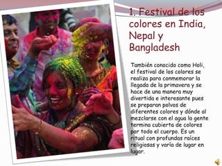 1. Festival de los
colores en India,
Nepal y
Bangladesh
También conocido como Holi,
el festival de los colores se
realiza para conmemorar la
llegada de la primavera y se
hace de una manera muy
divertida e interesante pues
se preparan polvos de
diferentes colores y dónde al
mezclarse con el agua la gente
termina cubierta de colores
por todo el cuerpo. Es un
ritual con profundas raíces
religiosas y varía de lugar en
lugar.
 