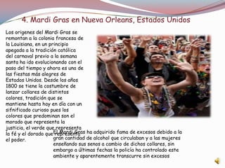 4. Mardi Gras en Nueva Orleans, Estados Unidos
Los origenes del Mardi Gras se
remontan a la colonia francesa de
la Louisiana, en un principio
apegada a la tradición católica
del carnaval previo a la semana
santa ha ido evolucionando con el
paso del tiempo y ahora es una de
las fiestas más alegres de
Estados Unidos. Desde los años
1800 se tiene la costumbre de
lanzar collares de distintos
colores, tradición que se
mantiene hasta hoy en día con un
sifnificado curioso pues los
colores que predominan son el
morado que representa la
justicia, el verde que representa
la fé y el dorado que representa
el poder.
El Mardi Gras ha adquirido fama de excesos debido a la
gran cantidad de alcohol que circulaban y a las mujeres
enseñando sus senos a cambio de dichos collares, sin
embargo a últimas fechas la policía ha controlado este
ambiente y aparentemente transcurre sin excesos
 