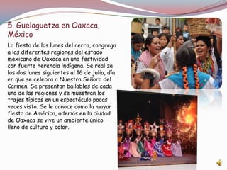 5. Guelaguetza en Oaxaca,
México
La fiesta de los lunes del cerro, congrega
a las diferentes regiones del estado
mexicano de Oaxaca en una festividad
con fuerte herencia indígena. Se realiza
los dos lunes siguientes al 16 de julio, día
en que se celebra a Nuestra Señora del
Carmen. Se presentan bailables de cada
una de las regiones y se muestran los
trajes típicos en un espectáculo pocas
veces visto. Se le conoce como la mayor
fiesta de América, además en la ciudad
de Oaxaca se vive un ambiente único
lleno de cultura y color.
 