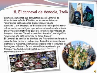 8. El carnaval de Venecia, Italia
Existen documentos que demuestran que el Carnaval de
Venecia tiene más de 900 años, en los que se habla de
“diversiones públicas en los días precedentes a la
cuaresma”. Sin embargo, se dice que esta fiesta podría tener
raíces mucho más antiguas, que incluso datan de celebraciones
ancestrales con motivo del paso del invierno a la primavera en
las que el lema era “Semel in anno licet insanire”, que significa
“Una vez al año está permitido no tener frenos”
El Carnaval de Venecia es sin duda una fiesta única en la que se
reune belleza, historia, y diversión. Todas las personas llevan
disfraces y máscaras, además hay exposiciones y concursos de
los mejores difraces. Es una maravillosa experiencia que
transporta a todos sus visitantes a otra época y que
seguramente vale la pena visitar.
 