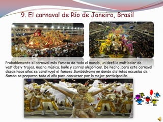 9. El carnaval de Río de Janeiro, Brasil




Probablemente el carnaval más famoso de todo el mundo, un desfile multicolor de
vestidos y trajes, mucha música, baile y carros alegóricos. De hecho, para este carnaval
desde hace años se construyó el famoso Sambódromo en donde distintas escuelas de
Samba se preparan todo el año para concursar por la mejor participación.
 