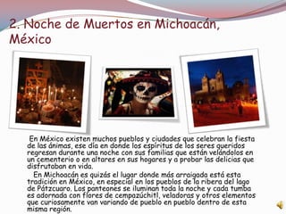 2. Noche de Muertos en Michoacán,
México




   En México existen muchos pueblos y ciudades que celebran la fiesta
  de las ánimas, ese día en donde los espíritus de los seres queridos
  regresan durante una noche con sus familias que están velándolos en
  un cementerio o en altares en sus hogares y a probar las delicias que
  disfrutaban en vida.
    En Michoacán es quizás el lugar donde más arraigada está esta
  tradición en México, en especial en los pueblos de la ribera del lago
  de Pátzcuaro. Los panteones se iluminan toda la noche y cada tumba
  es adornada con flores de cempazúchitl, veladoras y otros elementos
  que curiosamente van variando de pueblo en pueblo dentro de esta
  misma región.
 
