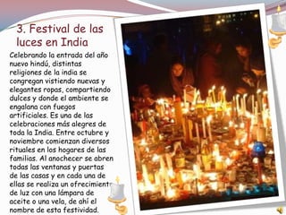 3. Festival de las
  luces en India
Celebrando la entrada del año
nuevo hindú, distintas
religiones de la india se
congregan vistiendo nuevas y
elegantes ropas, compartiendo
dulces y donde el ambiente se
engalana con fuegos
artificiales. Es una de las
celebraciones más alegres de
toda la India. Entre octubre y
noviembre comienzan diversos
rituales en los hogares de las
familias. Al anochecer se abren
todas las ventanas y puertas
de las casas y en cada una de
ellas se realiza un ofrecimiento
de luz con una lámpara de
aceite o una vela, de ahí el
nombre de esta festividad.
 