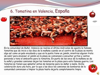 6. Tomatina en Valencia, España




En la comunidad de Buñol, Valencia se realiza el último miércoles de agosto la famosa
tomatina que da inicio a las diez de la mañana cuando en el centro de la plaza se monta
algo así como un palo encebado y que en la punta tiene un jamón, mientras alguien trata
de subir para alcanzar el jamón en la plaza se comienzan a escuchar gritos y cantos
poniendo a tono el ambiente para la tomatina. En punto de las once de la mañana se da
la señal y grandes camiones dejan los tomates en la plaza para esta famosa guerra. Los
tomates se tienen que aplastar antes de lanzarse para no dañar a nadie. Dicha
celebración dura una hora, por lo que a las doce los camiones de bomberos de la
comunidad comienzan a limpiar la plaza hasta dejarla completamente limpia.
 