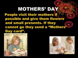 MOTHERS’ DAY

People visit their mothers if
possible and give them flowers
and small presents. If they
cannot go they send a “Mothers’
Day card”.

 
