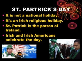 ST. PARTRICK`S DAY

• It is not a national holiday.
• It’s an Irish religious holiday.
• St. Patrick is the patron of
Ireland.
• Irish and Irish Americans
celebrate the day.

 