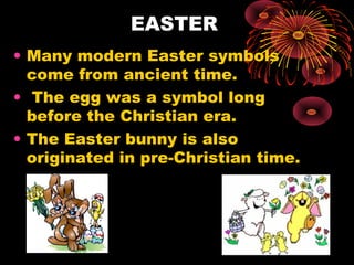 EASTER
• Many modern Easter symbols
come from ancient time.
• The egg was a symbol long
before the Christian era.
• The Easter bunny is also
originated in pre-Christian time.

 