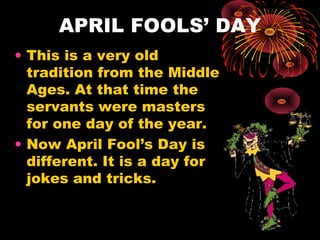 APRIL FOOLS’ DAY
• This is a very old
tradition from the Middle
Ages. At that time the
servants were masters
for one day of the year.
• Now April Fool’s Day is
different. It is a day for
jokes and tricks.

 