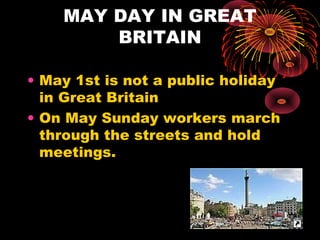 MAY DAY IN GREAT
BRITAIN
• May 1st is not a public holiday
in Great Britain
• On May Sunday workers march
through the streets and hold
meetings.

 
