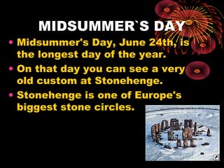 MIDSUMMER`S DAY

• Midsummer's Day, June 24th, is
the longest day of the year.
• On that day you can see a very
old custom at Stonehenge.
• Stonehenge is one of Europe's
biggest stone circles.

 
