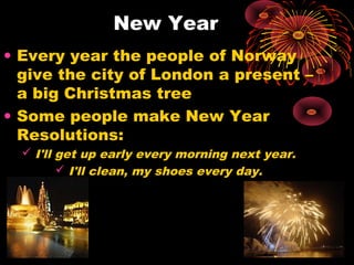 New Year
• Every year the people of Norway
give the city of London a present –
a big Christmas tree
• Some people make New Year
Resolutions:
 I'll get up early every morning next year.
 I'll clean, my shoes every day.

 