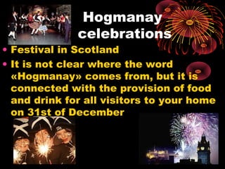 Hogmanay
celebrations

• Festival in Scotland
• It is not clear where the word
«Hogmanay» comes from, but it is
connected with the provision of food
and drink for all visitors to your home
on 31st of December

 