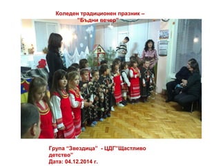 Коледен традиционен празник –
”Бъдни вечер”
Група “Звездица” - ЦДГ”Щастливо
детство”
Дата: 04.12.2014 г.
 