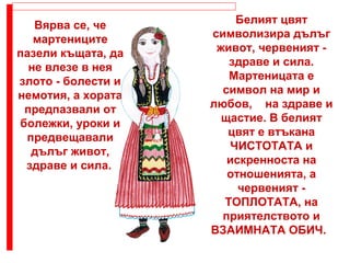 Вярва се, че
мартениците
пазели къщата, да
не влезе в нея
злото - болести и
немотия, а хората
предпазвали от
болежки, уроки и
предвещавали
дълъг живот,
здраве и сила.
Белият цвят
символизира дълъг
живот, червеният -
здраве и сила.
Мартеницата е
символ на мир и
любов, на здраве и
щастие. В белият
цвят е втъкана
ЧИСТОТАТА и
искренноста на
отношенията, а
червеният -
ТОПЛОТАТА, на
приятелството и
ВЗАИМНАТА ОБИЧ.
 