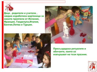 Деца , родители и учители ,
заедно изработиха мартеници за
своите приятели от Испания,
Франция, Гваделупа,Италия,
Белгия,Литва и Турция.
Пресъздадоха ритуалите и
обичаите, които се
извършват на този празник.
 