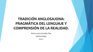TRADICIÓN ANGLOSAJONA:
PRAGMÁTICA DEL LENGUAJE Y
COMPRENSIÓN DE LA REALIDAD.
Reina Lucero González Díaz
Epistemología
2017-2
 