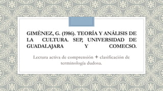 GIMÉNEZ, G. (1986). TEORÍA Y ANÁLISIS DE
LA CULTURA. SEP, UNIVERSIDAD DE
GUADALAJARA Y COMECSO.
Lectura activa de comprensión + clasificación de
terminología dudosa.
 