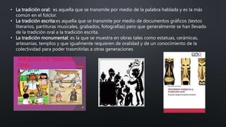 • La tradición oral: es aquella que se transmite por medio de la palabra hablada y es la más
común en el folclor.
• La tradición escrita:es aquella que se transmite por medio de documentos gráficos (textos
literarios, partituras musicales, grabados, fotografías) pero que generalmente se han llevado
de la tradición oral a la tradición escrita.
• La tradición monumental: es la que se muestra en obras tales como estatuas, cerámicas,
artesanías, templos y que igualmente requieren de oralidad y de un conocimiento de la
colectividad para poder trasmitirlas a otras generaciones
 