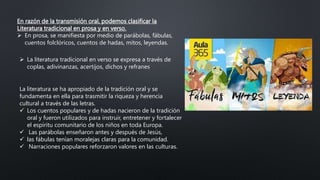 En razón de la transmisión oral, podemos clasificar la
Literatura tradicional en prosa y en verso.
 En prosa, se manifiesta por medio de parábolas, fábulas,
cuentos folclóricos, cuentos de hadas, mitos, leyendas.
 La literatura tradicional en verso se expresa a través de
coplas, adivinanzas, acertijos, dichos y refranes
La literatura se ha apropiado de la tradición oral y se
fundamenta en ella para trasmitir la riqueza y herencia
cultural a través de las letras.
 Los cuentos populares y de hadas nacieron de la tradición
oral y fueron utilizados para instruir, entretener y fortalecer
el espíritu comunitario de los niños en toda Europa.
 Las parábolas enseñaron antes y después de Jesús,
 las fábulas tenían moralejas claras para la comunidad.
 Narraciones populares reforzaron valores en las culturas.
 