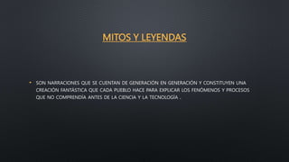 MITOS Y LEYENDAS
• SON NARRACIONES QUE SE CUENTAN DE GENERACIÓN EN GENERACIÓN Y CONSTITUYEN UNA
CREACIÓN FANTÁSTICA QUE CADA PUEBLO HACE PARA EXPLICAR LOS FENÓMENOS Y PROCESOS
QUE NO COMPRENDÍA ANTES DE LA CIENCIA Y LA TECNOLOGÍA .
 