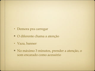 Demora pra carregar O diferente chama a atenção Vaza, banner No máximo 3 minutos, prender a atenção, o som encarado como acessório 