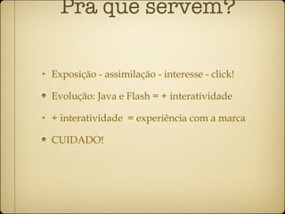 Pra que servem? Exposição - assimilação - interesse - click! Evolução: Java e Flash = + interatividade + interatividade  = experiência com a marca CUIDADO! 