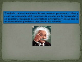 El objetivo de este modelo es formar personas pensantes, críticas y
creativas; apropiadas del conocimiento creado por la humanidad y
en constante búsqueda de alternativas divergentes y éticas para la
resolución de los problemas que afecten a la sociedad
 