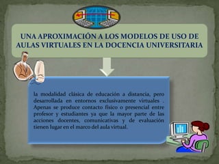 UNA APROXIMACIÓN A LOS MODELOS DE USO DE
AULAS VIRTUALES EN LA DOCENCIA UNIVERSITARIA




    la modalidad clásica de educación a distancia, pero
    desarrollada en entornos exclusivamente virtuales .
    Apenas se produce contacto físico o presencial entre
    profesor y estudiantes ya que la mayor parte de las
    acciones docentes, comunicativas y de evaluación
    tienen lugar en el marco del aula virtual.
 
