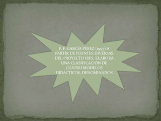 F. F. GARCÍA PÉREZ (1997) A
PARTIR DE FUENTES DIVERSAS
DEL PROYECTO IRES, ELABORA
   UNA CLASIFICACIÓN DE
       CUATRO MODELOS
DIDÁCTICOS, DENOMINADOS
 
