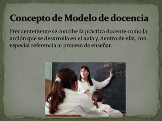 Frecuentemente se concibe la práctica docente como la
acción que se desarrolla en el aula y, dentro de ella, con
especial referencia al proceso de enseñar.
 
