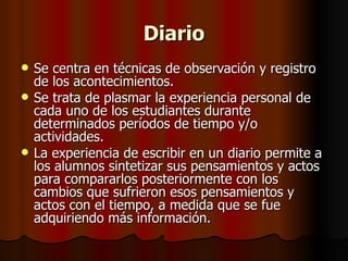 Diario Se centra en técnicas de observación y registro de los acontecimientos. Se trata de plasmar la experiencia personal de cada uno de los estudiantes durante determinados períodos de tiempo y/o actividades.  La experiencia de escribir en un diario permite a los alumnos sintetizar sus pensamientos y actos para compararlos posteriormente con los cambios que sufrieron esos pensamientos y actos con el tiempo, a medida que se fue adquiriendo más información. 