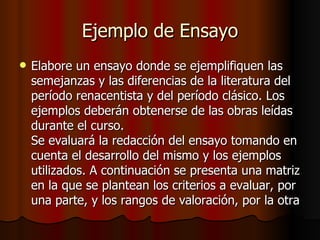 Ejemplo de Ensayo Elabore un ensayo donde se ejemplifiquen las semejanzas y las diferencias de la literatura del período renacentista y del período clásico. Los ejemplos deberán obtenerse de las obras leídas durante el curso. Se evaluará la redacción del ensayo tomando en cuenta el desarrollo del mismo y los ejemplos utilizados. A continuación se presenta una matriz en la que se plantean los criterios a evaluar, por una parte, y los rangos de valoración, por la otra  