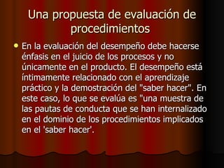 Una propuesta de evaluación de procedimientos  En la evaluación del desempeño debe hacerse énfasis en el juicio de los procesos y no únicamente en el producto. El desempeño está íntimamente relacionado con el aprendizaje práctico y la demostración del "saber hacer". En este caso, lo que se evalúa es "una muestra de las pautas de conducta que se han internalizado en el dominio de los procedimientos implicados en el 'saber hacer'.  