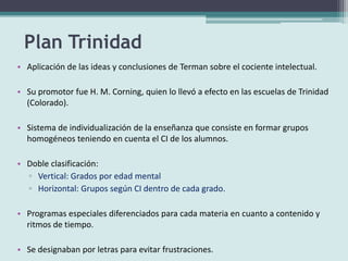 Plan Trinidad
• Aplicación de las ideas y conclusiones de Terman sobre el cociente intelectual.
• Su promotor fue H. M. Corning, quien lo llevó a efecto en las escuelas de Trinidad
(Colorado).
• Sistema de individualización de la enseñanza que consiste en formar grupos
homogéneos teniendo en cuenta el CI de los alumnos.
• Doble clasificación:
▫ Vertical: Grados por edad mental
▫ Horizontal: Grupos según CI dentro de cada grado.
• Programas especiales diferenciados para cada materia en cuanto a contenido y
ritmos de tiempo.
• Se designaban por letras para evitar frustraciones.
 