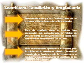 Escritura, Tradición y MagisterioDeja constancia de que es la Tradición quien nos da a conocer el Canon íntegro de los libros sagrados.Pone de manifiesto cómo la Tradición hace comprender más profundamente la Palabra de Dios, en cuanto que Dios, presente en la Iglesia, hace que en ella resuene siempre la voz de Cristo.Hace incesantemente operativa a la Escritura, pues la palabra escrita necesita ser aplicada a la realidad concreta de los hombres y esto le corresponde a la Tradición y especialísimamente al Magisterio de los sucesores de los Apóstoles.