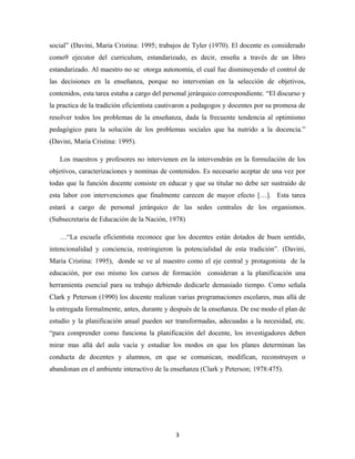 social” (Davini, Maria Cristina: 1995; trabajos de Tyler (1970). El docente es considerado
como9 ejecutor del curriculum, estandarizado, es decir, enseña a través de un libro
estandarizado. Al maestro no se otorga autonomía, el cual fue disminuyendo el control de
las decisiones en la enseñanza, porque no intervenían en la selección de objetivos,
contenidos, esta tarea estaba a cargo del personal jerárquico correspondiente. “El discurso y
la practica de la tradición eficientista cautivaron a pedagogos y docentes por su promesa de
resolver todos los problemas de la enseñanza, dada la frecuente tendencia al optimismo
pedagógico para la solución de los problemas sociales que ha nutrido a la docencia.”
(Davini, Maria Cristina: 1995).

   Los maestros y profesores no intervienen en la intervendrán en la formulación de los
objetivos, caracterizaciones y nominas de contenidos. Es necesario aceptar de una vez por
todas que la función docente consiste en educar y que su titular no debe ser sustraído de
esta labor con intervenciones que finalmente carecen de mayor efecto […]. Esta tarea
estará a cargo de personal jerárquico de las sedes centrales de los organismos.
(Subsecretaria de Educación de la Nación, 1978)

   …“La escuela eficientista reconoce que los docentes están dotados de buen sentido,
intencionalidad y conciencia, restringieron la potencialidad de esta tradición”. (Davini,
Maria Cristina: 1995), donde se ve al maestro como el eje central y protagonista de la
educación, por eso mismo los cursos de formación consideran a la planificación una
herramienta esencial para su trabajo debiendo dedicarle demasiado tiempo. Como señala
Clark y Peterson (1990) los docente realizan varias programaciones escolares, mas allá de
la entregada formalmente, antes, durante y después de la enseñanza. De ese modo el plan de
estudio y la planificación anual pueden ser transformadas, adecuadas a la necesidad, etc.
“para comprender como funciona la planificación del docente, los investigadores deben
mirar mas allá del aula vacía y estudiar los modos en que los planes determinan las
conducta de docentes y alumnos, en que se comunican, modifican, reconstruyen o
abandonan en el ambiente interactivo de la enseñanza (Clark y Peterson; 1978:475).




                                             3
 