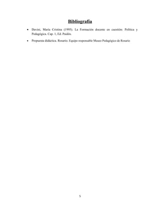 Bibliografía
•   Davini, María Cristina (1995). La Formación docente en cuestión: Política y
    Pedagógica. Cap. 1, Ed. Paidós.

•   Propuesta didáctica. Rosario. Equipo responsable Museo Pedagógico de Rosario




                                        5
 