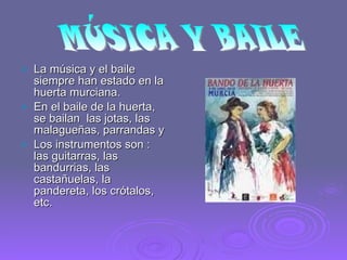 La música y el baile siempre han estado en la huerta murciana. En el baile de la huerta, se bailan  las jotas, las malagueñas, parrandas y  Los instrumentos son : las guitarras, las bandurrias, las castañuelas, la pandereta, los crótalos,  etc.  MÚSICA Y BAILE 