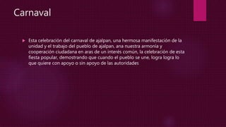 Carnaval
 Esta celebración del carnaval de ajalpan, una hermosa manifestación de la
unidad y el trabajo del pueblo de ajalpan, ana nuestra armonía y
cooperación ciudadana en aras de un interés común, la celebración de esta
fiesta popular, demostrando que cuando el pueblo se une, logra logra lo
que quiere con apoyo o sin apoyo de las autoridades
 