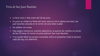Feria de San Juan Bautista
 La feria inicia 3 días antes del 18 de junio
 En junio se celebra la fiesta del santo patrono de la iglesia principal, san
juan bautista ubicada en el centro de esta bella ciudad
 Se celebre con misas
 Hay juegos mecánicos, eventos deportivos, la quema de castillos en punto
de las 24 horas. En honor al santo patrono San Juan Bautista.
 Y no puede faltar los grupos musicales, estos se presentan toda la semana
cada día hay uno diferente
 