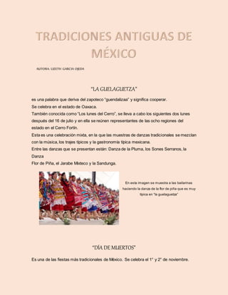 AUTORA: LIZETH GARCIA OJEDA
“LA GUELAGUETZA”
es una palabra que deriva del zapoteco “guendalizaa” y significa cooperar.
Se celebra en el estado de Oaxaca.
También conocida como “Los lunes del Cerro”, se lleva a cabo los siguientes dos lunes
después del 16 de julio y en ella se reúnen representantes de las ocho regiones del
estado en el Cerro Fortín.
Esta es una celebración mixta, en la que las muestras de danzas tradicionales se mezclan
con la música, los trajes típicos y la gastronomía típica mexicana.
Entre las danzas que se presentan están: Danza de la Pluma, los Sones Serranos, la
Danza
Flor de Piña, el Jarabe Mixteco y la Sandunga.
En esta imagen se muestra a las bailarinas
haciendo la danza de la flor de piña que es muy
típica en “la guelaguetza”
“DÍA DE MUERTOS”
Es una de las fiestas más tradicionales de México. Se celebra el 1° y 2° de noviembre.
 