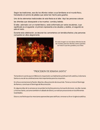 Según las tradiciones, ese día los difuntos visitan a sus familiares en el mundo físico,
transitando el camino de pétalos que estos han hecho para guiarlos.
Uno de los elementos tradicionales de esta fiesta es el altar. Aquí las personas colocan
las ofrendas que obsequiarán a los muertos: comida y bebida.
El altar, adornado con un mantel blanco, está conformado por varios escalones, cuyo
significado es el siguiente: el primero representa a los abuelos y adultos, el segundo es
para el resto.
Durante esta celebración, se decoran los cementerios con temática festiva y las personas
comparten en ellos alegremente.
En esta imagen se ve la típica ofrenda de día
de muertos para los difuntos seres queridos
con todo lo que les gustaba y sus fotos
“PROCESION DE SEMANA SANTA”
Tomandoencuenta que enMéxicola mayoríade sushabitantesprofesanlafe católica,laSemana
Santa esuna de las celebracionesmásimportantesparaloscreyentes.
En ellase conmemoralaPasión,Muerte y Resurrecciónde Jesucristo.Tienesuinicioel Domingo
de Ramos y concluye el Domingode Resurrección.
En algunosdías de la semanase recuerdanloshechospreviosalamuerte de Jesús.Losdías Jueves
y ViernesSanto,asícomotambiénel sábadode Gloria,se realizanprocesionesenlasdiferentes
localidades.
Esta es unafechaque los mexicanosaprovechanpararatificary renovarsufe en laiglesiacatólica.
 