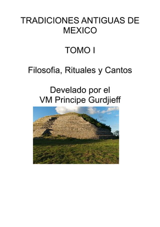 TRADICIONES ANTIGUAS DE
MEXICO
TOMO I
Filosofia, Rituales y Cantos
Develado por el
VM Principe Gurdjieff
 